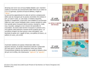 Al tempo dei nonni non arrivava Babbo Natale e per i bambini
d’allora il momento più emozionante delle feste era la notte tra
il 5 e il 6 gennaio, quando arrivava la Befana, meglio la
“Stria”.
La sera prima appendevano le calze al camino e preparavano
delle cose da mangiare per la povera vecchietta che andava in
giro, di casa in casa, su una scopa. Il mattino seguente,                        8^ unità
quando si svegliavano, scoprivano che la Befana si era fermata                 informativa
nella loro casa, aveva mangiato tutto e aveva riempito le calze.
                                                                            La stria e i giochi
Con grande gioia trovavano dentro arance, mandarini, mele,                      del tempo
noci, nocciole, castagne e non c’erano né caramelle né
cioccolatini. Se erano stati birichini trovavano il carbone vero,
ma qualche volta potevano ricevere anche qualche gioco: un
carrettino di legno con due arance e due cioccolatini, una
bambola di pezza con i capelli di lana, una pallina di stracci, un
pallone di cuoio, una rarità!




Il periodo natalizio era spesso imbiancato dalla neve.
Quando nevicava, le strade rimanevano bianche e ghiacciate                       9^ unità
                                                                               informativa
per tanti giorni, perché non esistevano mezzi per pulirle.
Il divertimento preferito dai bambini era quello di andare a fare                La neve
dei giri con la slitta, che chiamavano “sgaruia” o “sgnola”.




Gli alunni 3T di classe terza delle Scuole Primarie di San Bortolo e di Tezze di Arzignano (VI)
Dicembre 2012
 