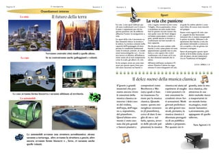 Le case avranno forma bizzarra e saranno abbinate al territorio.
Le città
Le automobili
Le case
Guardiamoci intornoGuardiamoci intornoGuardiamoci intorno
Verranno costruite città simili a quelle aliene.
Se ne costruiranno anche galleggianti e volanti.
Le automobili avranno una struttura aerodinamica: alcune
saranno a tartaruga, altre avranno la struttura a guscio, altre
ancora avranno forme bizzarre e , forse, ci saranno anche
quelle volanti.
Il futuro della terra
Pagina 8 Il navigat ore Numero 2 Pagina 13
Il navigat ore
Numero 2
SportSportSport
La vela che passione
La vela è uno sport indicato per
chi ama confrontarsi con il vento e
il mare e soprattutto per chi ha
questa passione che da millenni
affascina l‟uomo: la navigazione a
vela.
Lo sport della vela è incentrato su
due elementi chiave: la tecnica e
la tattica. La tecnica consiste nella
capacità dell‟equipaggio di inter-
pretare le condizioni ambientali
come il vento,le correnti , le condi-
zioni meteorologiche ecc…La tat-
tica invece si riferisce all‟imbarca-
zione usata ed ai suoi componenti
come lo scafo, gli alberi e le vele.
Io ho sempre avuto un certo inte-
resse per questo sport, forse per-
ché sono cresciuto tra barche a
vela e regate; termini tecnici come
“chiglia , fiocco,spinnaker, virata
e strambata mi sono molto fami-
liari in quanto sia mio nonno che
mio padre sono dei bravi skipper
ed hanno partecipato a molte re-
gate, quindi spesso si trovano a
confrontarsi sui loro metodi e le
loro capacità.
Sin da piccolo sono andato sulle
barche a vela e pian piano mi sono
appassionato: quando stai su una
barca a vela capisci che ti devi
confrontare con il mare ed il ven-
to, due elementi naturali che io
adoro.
All‟inizio dell‟anno scolastico l‟I-
stituto Nautico Caboto ha orga-
nizzato il corso integrativo di vela
al quale ho subito aderito e sono
stato felice di essere stato inserito
nel gruppo.
Siamo venti ragazzi di varie clas-
si ,seguiti da due bravissimi
istruttori che ci stanno insegnando
le prime tecniche. Abbiamo a di-
sposizione due barche a vela che
già stiamo iniziando a conoscere
ed a scoprire e che un giorno ini-
zieremo a navigare.
Spero di proseguire questo sport
anche al di là della scuola, sia per-
ché mi piace, sia per mantenere
viva la “tradizione di famiglia”.
LUCA APREA 1 A
compositori come
Beethoven e Mo-
zart,i quali ci han-
no trasmesso l‟a-
more per la musica
classica. Quando
suono questo me-
raviglioso strumen-
to (il pianoforte),
cerco di dare il me-
glio di me e nel
farlo, spesso, avver-
to delle piccole pal-
pitazioni; la musica
E‟grazie a grandi
musicisti che pos-
siamo ancora vivere
le emozioni della
musica classica at-
traverso i dolci suo-
ni del violino,
dell‟arpa, dell‟orga-
no e, soprattutto,
del pianoforte.
Quest‟ultimo stru-
mento è stato suo-
nato dai più grandi
e famosi pianisti e
classica mi aiuta ad
esprimere al meglio
i miei pensieri e le
mie emozioni fa-
cendomi vivere for-
ti sensazioni. Molti
giovani preferisco-
no altri generi mu-
sicali, pertanto, la
musica classica è
diventata prerogati-
va di un pubblico
adulto e preparato.
Per quanto mi ri-
guarda, amo la mu-
sica classica, che
attraverso le sue
dolci melodie riesce
a trasportarmi in
un mondo lonta-
no,magico, total-
mente fantastico
e,sicuramente, più
appagante di quello
odierno.
Sara Agresti 4 E
Il dolce suono della musica classica
 