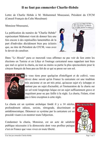Il ne faut pas emmerder Charlie-Hebdo

Lettre de Charlie Hebdo à M. Mohammed Moussaoui, Président du CFCM
(Conseil Français du Culte Musulman)

Monsieur Moussaoui,

La publication du numéro de "Charlie Hebdo"
représentant Mahomet vient de donner lieu une
fois encore à des représailles lamentables de la
part d'individus décidément bien peu éclairés
que, au titre de Président du CFCM, vous avez
le devoir de canaliser.

Dans "Le Monde" paru ce mercredi vous affirmez ne pas voir de lien entre les
élections en Tunisie et en Libye et l'outrage caricatural nous rappelant tant bien
que mal ce qu'est la charia, ou tout au moins sa partie la plus spectaculaire pour le
citoyen français de base peu au fait de ce qui se passe sur son sol.

                           Je vous tiens pour quelqu'un d'intelligent et de cultivé, vous
                           devez donc savoir qu'en France la caricature est une tradition
                           très ancienne et un art très prisé, qu'aucun sujet n'y échappe et
                           surtout pas un sujet d'actualité, et l'instauration de la charia sur
                           un sol resté longtemps laïque est un sujet suffisamment grave et
                           inquiétant pour ne pas faillir à la règle. La charia, l'islam, n'ont
                           pas à faire exception à cette règle.

La charia est un système archaïque fondé il y a 14 siècles,
profondément odieux, sexiste, rétrograde, discriminant et
antidémocratique. Dénoncer ce système par la caricature est un
procédé visant à en montrer toute l'abjection.

Condamner la charia, Monsieur, est un acte de salubrité
publique nécessaire à la démocratie dont vous profitez puisque
c'est en France que vous vivez en toute liberté.

Il ne faut pas emmerder Charlie-Hebdo                                                 Page 1 sur 5
 