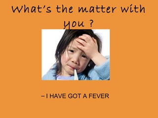 What’s the matter with
you ?
– I HAVE GOT A FEVER
 