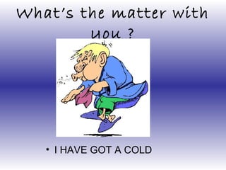 What’s the matter with
you ?
• I HAVE GOT A COLD
 
