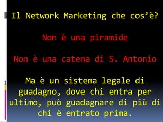Il Network Marketing che cos’è?

      Non è una piramide

Non è una catena di S. Antonio

    Ma è un sistema legale di
  guadagno, dove chi entra per
ultimo, può guadagnare di più di
      chi è entrato prima.
 