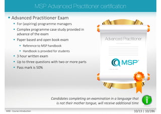  Advanced Practitioner Exam
 For (aspiring) programme managers
 Complex programme case study provided
in advance of the exam
 Paper based and open book exam
 Reference to MSP handbook
 Handbook is provided for students
 3 hour written exam
 Up to three questions with two or more
parts
 Pass mark is 50%
Candidates completing an examination in a language that
is not their mother tongue, will receive additional time
M00 - Course introduction 10/15 | 10/296
 