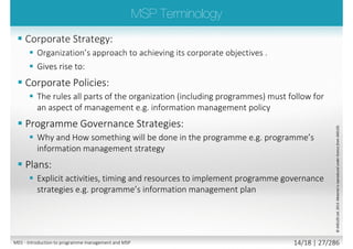 Tranche
end
Tranche
end
Projects aligned to
Organization objectives
Operational plans
focused
Key milestones
Where we want to be
Target
Operation
Time
Current
Operation
Where we are now
Strategy–PerformanceagainstKPIs
Managed as
programme(s)
possibly
within a
Corporate
Portfolio
M01 - Introduction to programme management and MSP 12/26 | 27/296
 