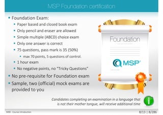  Foundation Exam:
 Paper based and closed book exam
 Only pencil and eraser are allowed
 Simple multiple (ABCD) choice exam
 Only one answer is correct
 75 questions, pass mark is 35 (50%)
 max 70 points, 5 questions of control.
 1 hour exam
 No negative points, no “Tricky Questions”
 No pre-requisite for Foundation exam
 Sample, two (official) mock exams are
provided to you
Candidates completing an examination in a language that
is not their mother tongue, will receive additional time
M00 - Course introduction 8/15 | 8/296
 