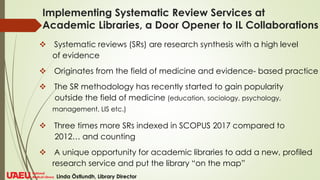 Implementing Systematic Review Services at
Academic Libraries, a Door Opener to IL Collaborations
❖ Systematic reviews (SRs) are research synthesis with a high level
of evidence
❖ Originates from the field of medicine and evidence- based practice
❖ The SR methodology has recently started to gain popularity
outside the field of medicine (education, sociology, psychology,
management, LIS etc.)
❖ Three times more SRs indexed in SCOPUS 2017 compared to
2012… and counting
❖ A unique opportunity for academic libraries to add a new, profiled
research service and put the library “on the map”
Linda Östlundh, Library Director
 