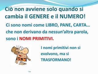 Ciò non avviene solo quando si
cambia il GENERE e il NUMERO!
Ci sono nomi come LIBRO, PANE, CARTA…
che non derivano da nessun’altra parola,
sono i NOMI PRIMITIVI.
I nomi primitivi non si
evolvono, ma si
TRASFORMANO!
bm
 