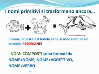 I nomi primitivi si trasformano ancora…
L’innocuo pesce e il fedele cane si sono uniti in un
temibile PESCECANE!
I NOMI COMPOSTI sono formati da
NOME+NOME, NOME+AGGETTIVO,
NOME+VERBO
bm
 