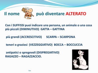 Il nome può diventare ALTERATO
Con i SUFFISSI puoi indicare una persona, un animale o una cosa
più piccoli (DIMINUTIVO) GATTA – GATTINA
più grandi (ACCRESCITIVO) SCARPA – SCARPONA
teneri o graziosi (VEZZEGGIATIVO) BOCCA – BOCCUCCIA
antipatici o spregevoli (DISPREGIATIVO)
RAGAZZO – RAGAZZACCIO.
bm
 