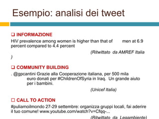 Esempio: analisi dei tweet
 INFORMAZIONE
HIV prevalence among women is higher than that of
men at 6.9
percent compared to 4.4 percent
(Ritwittato da AMREF Italia
)
 COMMUNITY BUILDING
. @gpcantini Grazie alla Cooperazione italiana, per 500 mila
euro donati per #ChildrenOfSyria in Iraq. Un grande aiuto
per i bambini.
(Unicef Italia)
 CALL TO ACTION
#puliamoilmondo 27-29 settembre: organizza gruppi locali, fai aderire
il tuo comune! www.youtube.com/watch?v=Cfqq-...

 