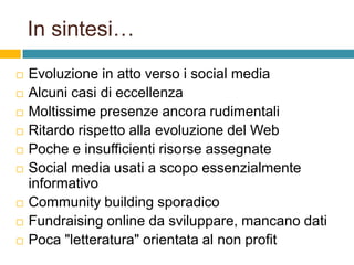 In sintesi…












Evoluzione in atto verso i social media
Alcuni casi di eccellenza
Moltissime presenze ancora rudimentali
Ritardo rispetto alla evoluzione del Web
Poche e insufficienti risorse assegnate
Social media usati a scopo essenzialmente
informativo
Community building sporadico
Fundraising online da sviluppare, mancano dati
Poca "letteratura" orientata al non profit

 