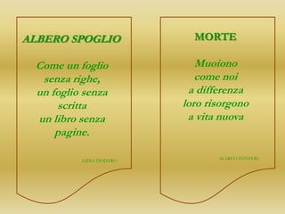 ALBERO SPOGLIO             MORTE

 Come un foglio             Muoiono
  senza righe,              come noi
 un foglio senza          a differenza
     scritta             loro risorgono
 un libro senza           a vita nuova
     pagine.

          LIDIA DODARO          M.ARCO PANZERI
 