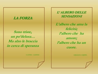 L’ ALBERO DELLE
                                SENSAZIONI
    LA FORZA
                             L’albero che ama la
                                     felicità;
     Sono triste,               l’albero che ha
   un po’delusa…                     amore;
 Ma alzo le braccia           l’albero che ha un
in cerca di speranza                  cuore.
            F.ATIMA AZDINE             ERNESTO CRIPPA
 