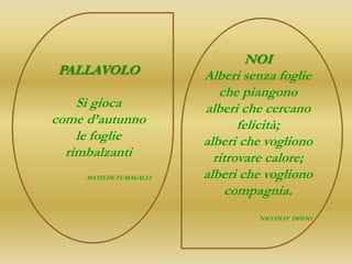 NOI
PALLAVOLO                Alberi senza foglie
                            che piangono
    Si gioca             alberi che cercano
come d’autunno                  felicità;
    le foglie            alberi che vogliono
  rimbalzanti              ritrovare calore;
     MATILDE FUMAGALLI   alberi che vogliono
                              compagnia.
                                  NICCOLO’ DOZIO
 