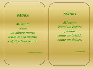 PAURA                        SCURO

      Mi sento                    Mi sento
        come                   come un colore
  un albero morto                 pallido
ferito senza motivo            come un brivido
colpito dalla paura.           come un dolore.

                                          LAURA RIVA
             ALESSIO POZZONI
 