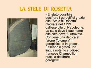 • E’ stato possibile
decifrare i geroglifici grazie
alla “Stele di Rosetta”
ritrovata nel 1799
dall’esercito di Napoleone.
La stele deve il suo nome
alla città dove fu ritrovata.
Contiene una dedica al
farone Tolome V in
geroglifico e in greco .
Essendo il greco una
lingua nota, lo studioso
francese Champollion
riuscì a decifrare i
geroglifici.
 