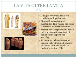 LA VITA OLTRE LA VITA
 Gli Egizi credevano che la vita
continuasse dopo la morte.
 Mummificavano i defunti,
svuotandoli dalle viscere che erano
conservate nei vasi detti canopi.
 Essiccavano i corpi con il natron e
poi veniva avvolto con strati di
bende, infine deposto nel
sarcofago.
 La mummia del faraone veniva
deposta nelle piramidi. I poveri o
gli schiavi venivano sepolti in
buche o gettati nel Nilo.
 