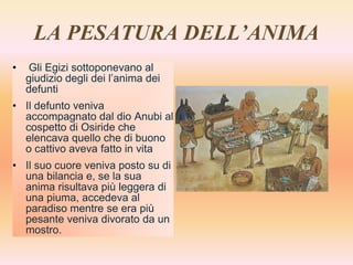 LA PESATURA DELL’ANIMA
• Gli Egizi sottoponevano al
giudizio degli dei l’anima dei
defunti
• Il defunto veniva
accompagnato dal dio Anubi al
cospetto di Osiride che
elencava quello che di buono
o cattivo aveva fatto in vita
• Il suo cuore veniva posto su di
una bilancia e, se la sua
anima risultava più leggera di
una piuma, accedeva al
paradiso mentre se era più
pesante veniva divorato da un
mostro.
 