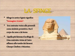 • SfingeinanticoEgiziosignifica
“immaginevivente”.
• Eracostruitavicinoallepiramidi
comesimboloprotettivo.Hail
corpodacaneodaleone.
• Quellapiùfamosaèlasfingedi
GizacostruitavicinoalCairo
affiancoalletombedeifaraoni
CheopeChefreneMicerino.
 