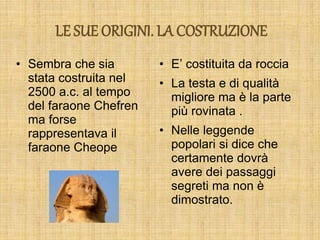LE SUE ORIGINI. LA COSTRUZIONE
• Sembra che sia
stata costruita nel
2500 a.c. al tempo
del faraone Chefren
ma forse
rappresentava il
faraone Cheope
• E’ costituita da roccia
• La testa e di qualità
migliore ma è la parte
più rovinata .
• Nelle leggende
popolari si dice che
certamente dovrà
avere dei passaggi
segreti ma non è
dimostrato.
 