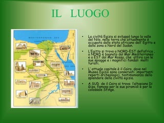 IL LUOGO
• La civiltà Egizia si sviluppò lungo la valle
del Nilo, nella terra che attualmente è
occupata dallo stato africano dell’ Egitto e
dalla zona a Nord del Sudan.
• L’Egitto si trova a NORD-EST dell’africa ,
a NORD è bagnato dal Mar Mediterraneo
e a EST dal Mar Rosso, che attira con le
sue spiagge e i magnifici fondali molti
turisti.
• L’ attuale capitale è il Cairo, dove nel
Museo Egizio sono conservati importanti
reperti archeologici, testimonianza dello
splendore della civiltà egizia.
• A SUD de il Cairo si trova l’altopiano Di
Giza, famoso per le sue piramidi e per la
colossale Sfinge.
 