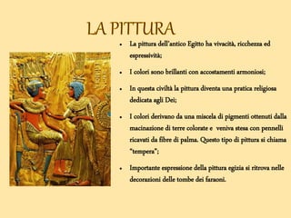 ● La pittura dell’antico Egitto ha vivacità, ricchezza ed
espressività;
● I colori sono brillanti con accostamenti armoniosi;
● In questa civiltà la pittura diventa una pratica religiosa
dedicata agli Dei;
● I colori derivano da una miscela di pigmenti ottenuti dalla
macinazione di terre colorate e veniva stesa con pennelli
ricavati da fibre di palma. Questo tipo di pittura si chiama
“tempera”;
● Importante espressione della pittura egizia si ritrova nelle
decorazioni delle tombe dei faraoni.
 