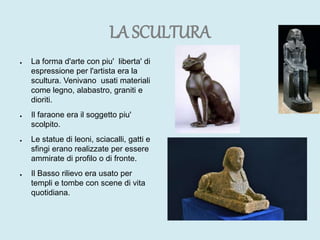 LA SCULTURA
● La forma d'arte con piu' liberta' di
espressione per l'artista era la
scultura. Venivano usati materiali
come legno, alabastro, graniti e
dioriti.
● Il faraone era il soggetto piu'
scolpito.
● Le statue di leoni, sciacalli, gatti e
sfingi erano realizzate per essere
ammirate di profilo o di fronte.
● Il Basso rilievo era usato per
templi e tombe con scene di vita
quotidiana.
 