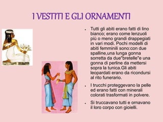 I VESTITI E GLI ORNAMENTI
● Tutti gli abiti erano fatti di lino
bianco; erano come lenzuoli
più o meno grandi drappegiati
in vari modi. Pochi modelli di
abiti femminili sono:con due
spalline,una lunga gonna
sorretta da due"bretelle"e una
gonna di perline da mettersi
sopra la tunica.Gli abiti
leopardati erano da ricondursi
al rito funerario.
● I trucchi proteggevano la pelle
ed erano fatti con minerali
colorati trasformati in polvere.
● Si truccavano tutti e ornavano
il loro corpo con gioielli.
 