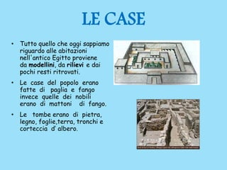 LE CASE
• Tutto quello che oggi sappiamo
riguardo alle abitazioni
nell'antico Egitto proviene
da modellini, da rilievi e dai
pochi resti ritrovati.
• Le case del popolo erano
fatte di paglia e fango
invece quelle dei nobili
erano di mattoni di fango.
• Le tombe erano di pietra,
legno, foglie,terra, tronchi e
corteccia d’ albero.
 