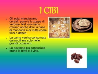 I CIBI
● Gli egizi mangiavano
cereali, pane e le zuppe di
verdure. Nel loro menu
c’erano anche dolci a base
di mandorla e di frutta come
fichi e datteri.
● La carne veniva consumata
dai nobili ma solo nelle
grandi occasioni.
● Le bevande più conosciute
erano la birra e il vino.
 