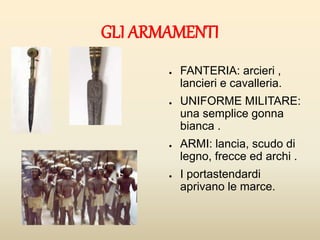 GLI ARMAMENTI
● FANTERIA: arcieri ,
lancieri e cavalleria.
● UNIFORME MILITARE:
una semplice gonna
bianca .
● ARMI: lancia, scudo di
legno, frecce ed archi .
● I portastendardi
aprivano le marce.
 