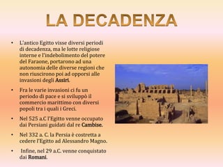 • L’antico Egitto visse diversi periodi
di decadenza, ma le lotte religiose
interne e l’indebolimento del potere
del Faraone, portarono ad una
autonomia delle diverse regioni che
non riuscirono poi ad opporsi alle
invasioni degli Assiri.
• Fra le varie invasioni ci fu un
periodo di pace e si sviluppò il
commercio marittimo con diversi
popoli tra i quali i Greci.
• Nel 525 a.C l’Egitto venne occupato
dai Persiani guidati dal re Cambise.
• Nel 332 a. C. la Persia è costretta a
cedere l’Egitto ad Alessandro Magno.
• Infine, nel 29 a.C. venne conquistato
dai Romani.
 