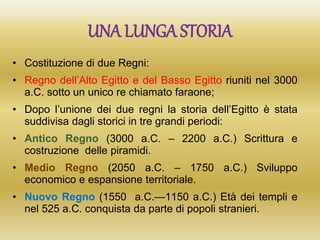 UNA LUNGA STORIA
• Costituzione di due Regni:
• Regno dell’Alto Egitto e del Basso Egitto riuniti nel 3000
a.C. sotto un unico re chiamato faraone;
• Dopo l’unione dei due regni la storia dell’Egitto è stata
suddivisa dagli storici in tre grandi periodi:
• Antico Regno (3000 a.C. – 2200 a.C.) Scrittura e
costruzione delle piramidi.
• Medio Regno (2050 a.C. – 1750 a.C.) Sviluppo
economico e espansione territoriale.
• Nuovo Regno (1550 a.C.—1150 a.C.) Età dei templi e
nel 525 a.C. conquista da parte di popoli stranieri.
 