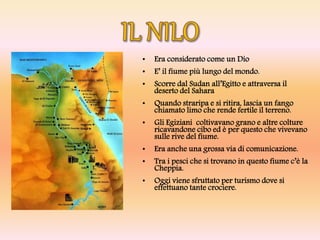 • Era considerato come un Dio
• E’ il fiume più lungo del mondo.
• Scorre dal Sudan all’Egitto e attraversa il
deserto del Sahara
• Quando straripa e si ritira, lascia un fango
chiamato limo che rende fertile il terreno.
• Gli Egiziani coltivavano grano e altre colture
ricavandone cibo ed è per questo che vivevano
sulle rive del fiume.
• Era anche una grossa via di comunicazione.
• Tra i pesci che si trovano in questo fiume c’è la
Cheppia.
• Oggi viene sfruttato per turismo dove si
effettuano tante crociere.
 