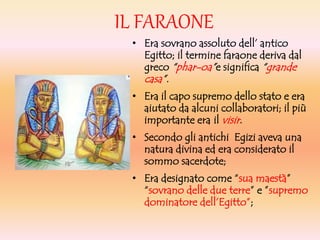 IL FARAONE
• Era sovrano assoluto dell’ antico
Egitto; il termine faraone deriva dal
greco “phar-oa”e significa “grande
casa”.
• Era il capo supremo dello stato e era
aiutato da alcuni collaboratori; il più
importante era il visir.
• Secondo gli antichi Egizi aveva una
natura divina ed era considerato il
sommo sacerdote;
• Era designato come “sua maestà”
“sovrano delle due terre” e ”supremo
dominatore dell’Egitto”;
 