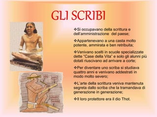 Si occupavano della scrittura e
dell’amministrazione del paese;
Appartenevano a una casta molto
potente, ammirata e ben retribuita;
Venivano scelti in scuole specializzate
dette “Case della Vita” e solo gli alunni più
dotati riuscivano ad arrivare a corte;
Per diventare uno scriba si studiava
quattro anni e venivano addestrati in
modo molto severo;
L’arte della scrittura veniva mantenuta
segreta dallo scriba che la tramandava di
generazione in generazione;
Il loro protettore era il dio Thot.
 