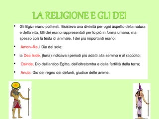 • Gli Egizi erano politeisti. Esisteva una divinità per ogni aspetto della natura
e della vita. Gli dei erano rappresentati per lo più in forma umana, ma
spesso con la testa di animale. I dei più importanti erano:
• Amon–Ra,il Dio del sole;
• la Dea Iside, (luna) indicava i periodi più adatti alla semina e al raccolto;
• Osiride, Dio dell’antico Egitto, dell’oltretomba e della fertilità della terra;
• Anubi, Dio del regno dei defunti, giudice delle anime.
 