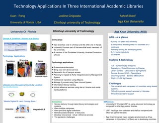 Technology Applications In Three International Academic Libraries
University of Florida USA
Xuan Pang Josiline Chigwada Ashraf Sharif
George A. Smathers Libraries at a Glance
Technology Applications
Translators Games
Libraries Live Occupancy Counts by Location
https://www.uflib.ufl.edu/status/
* Mobile Digital ID card- Coming Soon *
University Of Florida
Branches​ Employees​ Collections​
6​ 90 Library Faculty​ Print​ E-
books​
Theses/Dissertatio
ns​
209 Staff​ 6.17
M​
1.5 M​ 62,668​
327
Student Assistants​
Latin American and Caribbean
Collection​
82+languages
speech
/written
text
Dungeons & Dragons
3D printing
Pockettalk
Social
emotional
wellbeing
Contactless
Integrated ILS
AND MORE…
CUT Library
● Two branches: one in Chinhoyi and the other one in Harare.
● University Librarian part of the executive board members of
the university.
● A member of the Zimbabwe University Libraries Consortium
(ZULC).
Technology applications
● E-resources subscription
● Bring your own device service.
● RemoteXs for off campus access
● Planning to migrate to Koha Integrated Library Management
System.
● Institutional repository using DSpace.
● Manage 2 journals using Open Journal System.
● Information literacy training.
● Virtual reference services using Ask a Librarian and social
media platforms
AKU – at a glance
A young (40 years old) university
▪ 6 campuses & teaching sites in 6 countries on 3
continents
▪ Primarily serving the developing world
▪ 3,414 current students
▪ 11 libraries.
Systems & technology
• ILS – Symphony by SirsiDynix
▪ Repository – Digital Commons by Elsevier
▪ Library Guides - LibGuides by SpringShare
▪ Remote Access / SSO – OpenAthens
▪ Discovery system – EDS by EBSCOhost
▪ RIMS – PURE by Elsevier
Challenges
▪ One university with campuses in 6 countries using shared
systems
▪ Difficult to provide support services to 6 libraries
▪ Three time zones for support
Chinhoyi university of Technology Aga Khan University (AKU)
Aga Kan University
Chinhoyi university of Technology
Similarities
• Service delivery through latest library technologies and
systems.
• Have multiple campuses.
• Have print and digital collections
• Remote access libraries’ e-resources
• Develop new service : virtual reference services
• The pandemic challenges
Differences
• University Of Florida (UOF) is using advanced technology as
compared to other two partner libraries.
• UOF has huge print collection and staff as compared with
other two partner libraries.
• Aga Khan University has a complex environment as it has
campuses in 6 countries, 5 of them are in developing countries
 