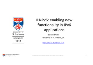 ILNPv6: enabling new
functionality in IPv6
applications
Networkshop46 (26-27 Mar 2018), Liverpool, UK. (C) Saleem Bhatti, 26 Mar 2018. 1
Saleem Bhatti
University of St Andrews, UK
https://ilnp.cs.st-andrews.ac.uk
 