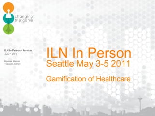ILN In Person Seattle May 3-5 2011 Gamification of Healthcare ILN In Person - A recap  Marieke Watson Teaque Lenahan 