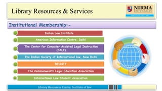 Library Resources Centre, Institute of lawLibrary Resources Centre, Institute of law
Library Resources & Services
Institutional Membership:-
Indian Law Institute
American Information Centre, Delhi
The Center for Computer Assisted Legal Instruction
(CALI)
The Indian Society of International law, New Delhi
DELNET
The Commonwealth Legal Education Association
International Law Student Association
 