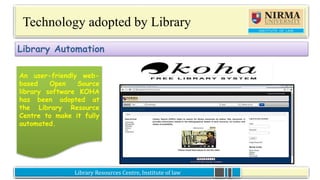 Library Resources Centre, Institute of lawLibrary Resources Centre, Institute of law
Technology adopted by Library
An user-friendly web-
based Open Source
library software KOHA
has been adopted at
the Library Resource
Centre to make it fully
automated.
Library Automation
An user-friendly web-
based Open Source
library software KOHA
has been adopted at
the Library Resource
Centre to make it fully
automated.
 