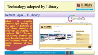 Library Resources Centre, Institute of lawLibrary Resources Centre, Institute of law
Technology adopted by Library
Library is providing
Remote-Login facility to
the users of Institute of
Law, Nirma University, All
final year UG students, PG
students, PH.D. Students
and faculty members are
using Remote-Login
facility for accessing
online and digital
resources at their home
Remote login - E-library
Library is providing
Remote-Login facility to
the users of Institute of
Law, Nirma University, All
final year UG students, PG
students, PH.D. Students
and faculty members are
using Remote-Login facility
for accessing online and
digital resources at their
home
 
