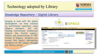Library Resources Centre, Institute of lawLibrary Resources Centre, Institute of law
Technology adopted by Library
Keeping in tune with the global
development, we have created an
institutional repository using
DSpace software. We are feeding
institutional intellectual outputs like
faculty papers, theses and
dissertations in PDF format at
DSpace. Students can access this
digital information anywhere on the
campus through our library server.
Knowledge Repository – Digital Library
Keeping in tune with the global
development, we have created
an institutional repository using
DSpace software. We are
feeding institutional intellectual
outputs like faculty papers,
theses and dissertations in PDF
format at DSpace. Students can
access this digital information
anywhere on the campus through
our library server.
 