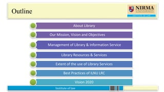 Institute of law
Outline
About Library
Our Mission, Vision and Objectives
Management of Library & Information Service
Library Resources & Services
Extent of the use of Library Services
Best Practices of ILNU LRC
Vision 2020
 