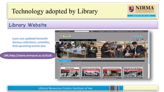 Library Resources Centre, Institute of lawLibrary Resources Centre, Institute of law
Technology adopted by Library
Library Website
Users are updated herewith
Various collections, activities,
And upcoming events also
URL:http://www.nirmauni.ac.in/ILLib
 