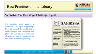 Library Resources Centre, Institute of lawLibrary Resources Centre, Institute of law
Best Practices in the Library
It’s budding legal eagles a
collection of legal happenings
from all around the world. It's a
bid to bring to your computer and
phone an easy access to the news
of whatever that is happening in
this noble profession, globally
Samiksha: Your One Stop Global Legal Digest
 
