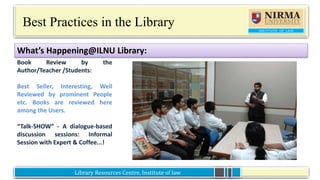 Library Resources Centre, Institute of lawLibrary Resources Centre, Institute of law
Best Practices in the Library
Book Review by the
Author/Teacher /Students:
Best Seller, Interesting, Well
Reviewed by prominent People
etc. Books are reviewed here
among the Users.
“Talk-SHOW” - A dialogue-based
discussion sessions: Informal
Session with Expert & Coffee...!
What’s Happening@ILNU Library:
 