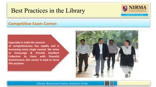 Library Resources Centre, Institute of lawLibrary Resources Centre, Institute of law
Best Practices in the Library
What’s Happening@ILNU Library:
Competitive Exam Corner:
Especially in India the amount
of competitiveness has rapidly and is
increasing every single second. We strive
to Encourage & Provide Excellent
Collection to Users with Peaceful
Environment; this corner is exist to serve
this purpose.
 