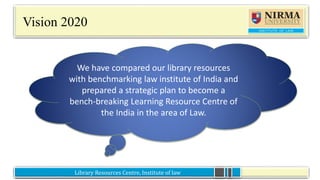 Library Resources Centre, Institute of lawLibrary Resources Centre, Institute of law
Vision 2020
We have compared our library resources
with benchmarking law institute of India and
prepared a strategic plan to become a
bench-breaking Learning Resource Centre of
the India in the area of Law.
 